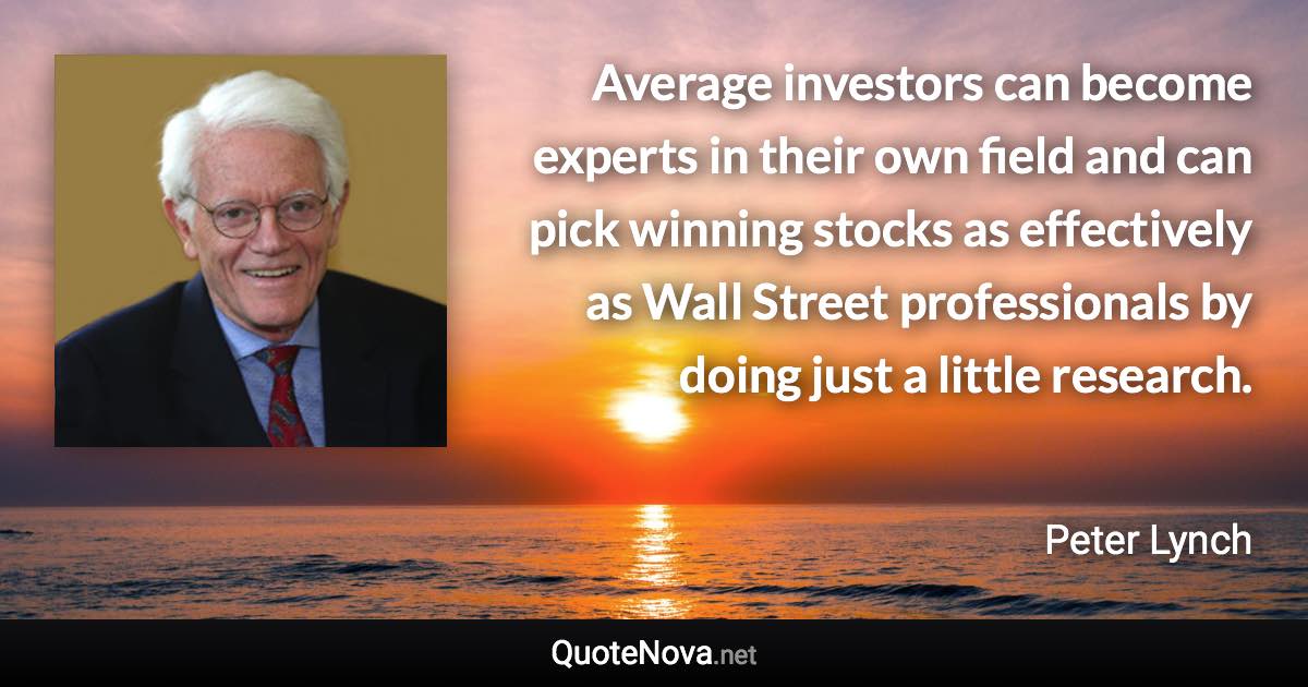 Average investors can become experts in their own field and can pick winning stocks as effectively as Wall Street professionals by doing just a little research. - Peter Lynch quote