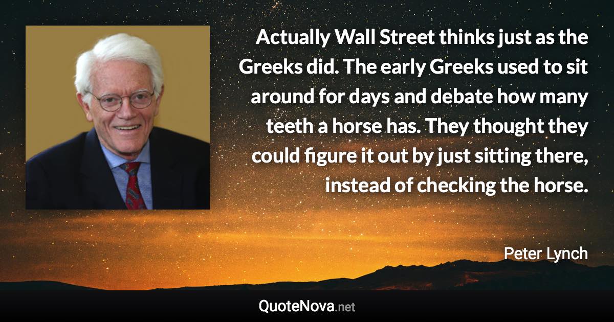 Actually Wall Street thinks just as the Greeks did. The early Greeks used to sit around for days and debate how many teeth a horse has. They thought they could figure it out by just sitting there, instead of checking the horse. - Peter Lynch quote