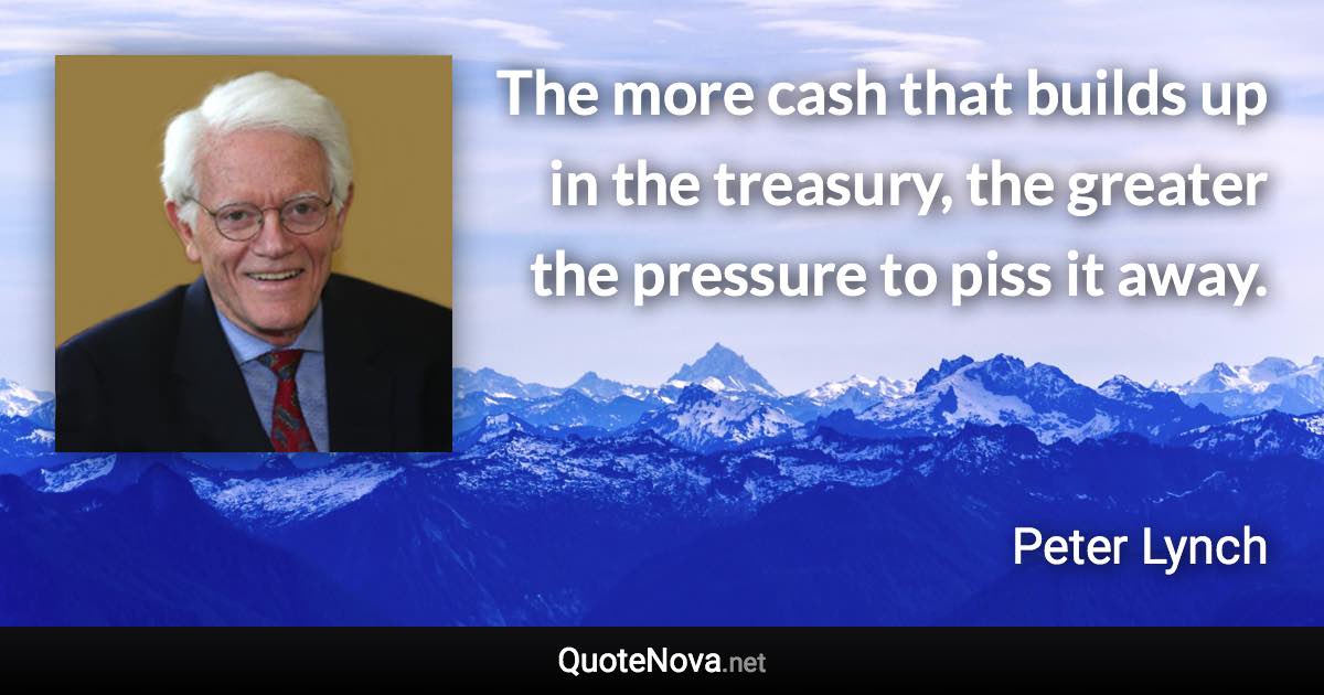 The more cash that builds up in the treasury, the greater the pressure to piss it away. - Peter Lynch quote