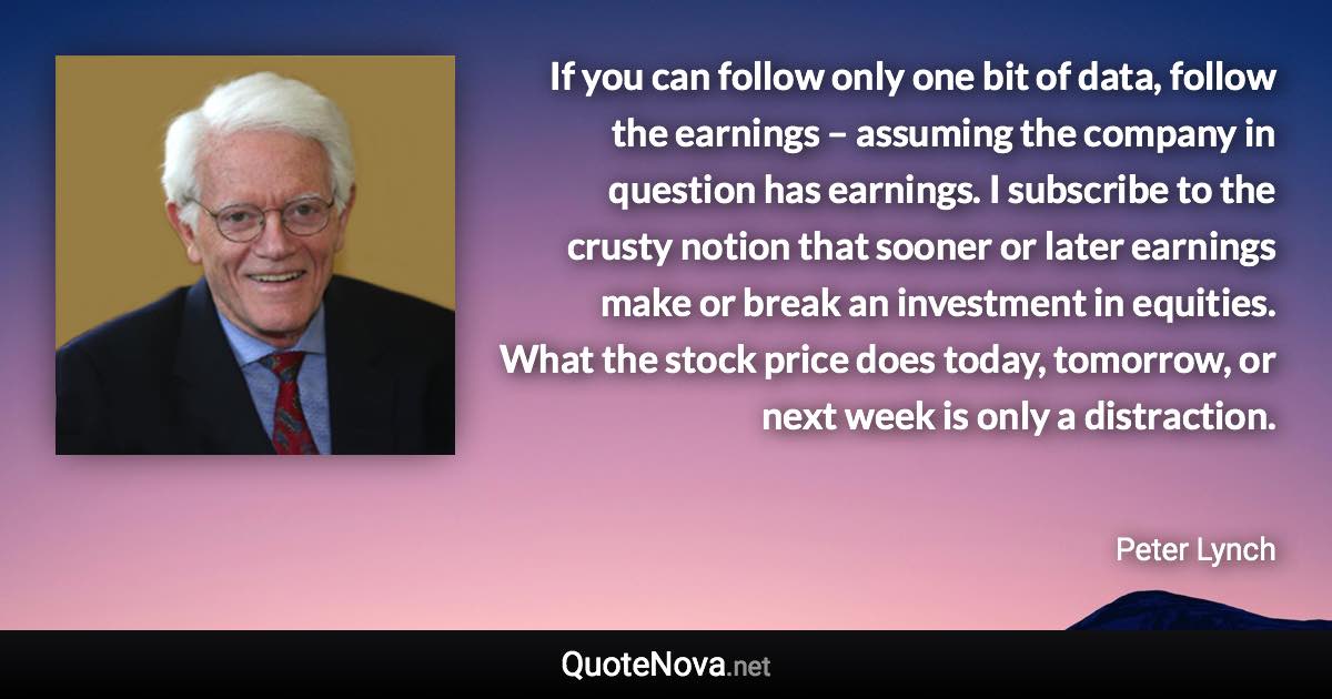 If you can follow only one bit of data, follow the earnings – assuming the company in question has earnings. I subscribe to the crusty notion that sooner or later earnings make or break an investment in equities. What the stock price does today, tomorrow, or next week is only a distraction. - Peter Lynch quote