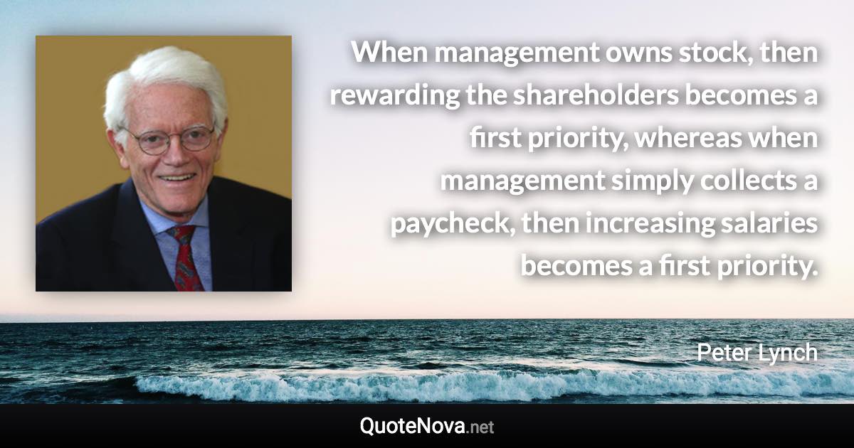 When management owns stock, then rewarding the shareholders becomes a first priority, whereas when management simply collects a paycheck, then increasing salaries becomes a first priority. - Peter Lynch quote