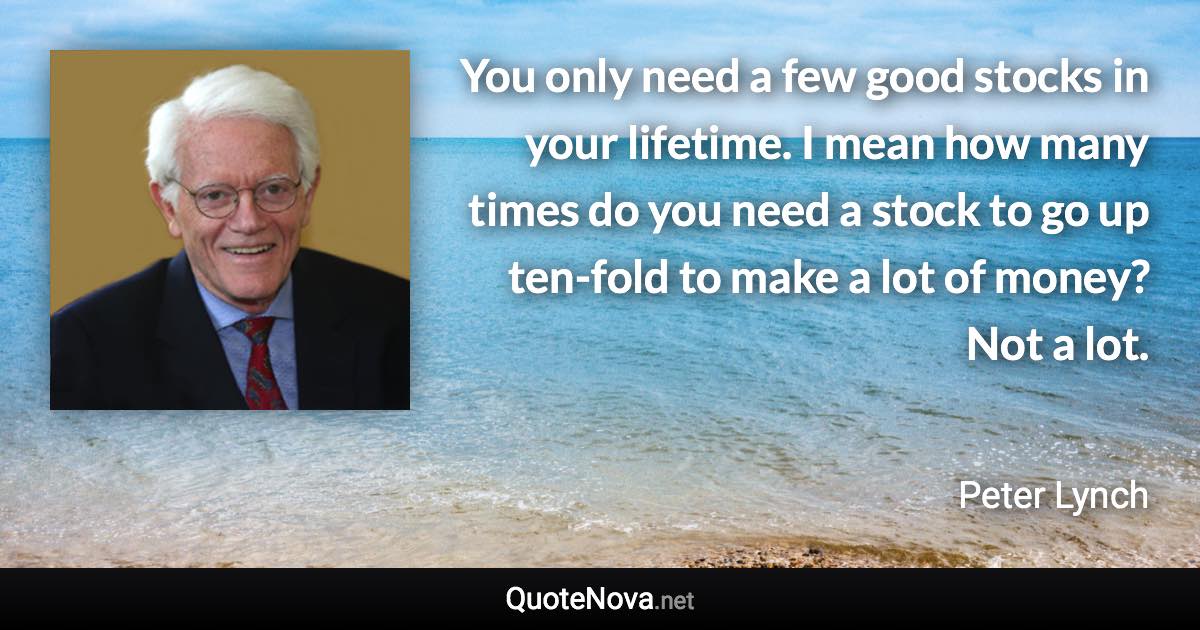 You only need a few good stocks in your lifetime. I mean how many times do you need a stock to go up ten-fold to make a lot of money? Not a lot. - Peter Lynch quote