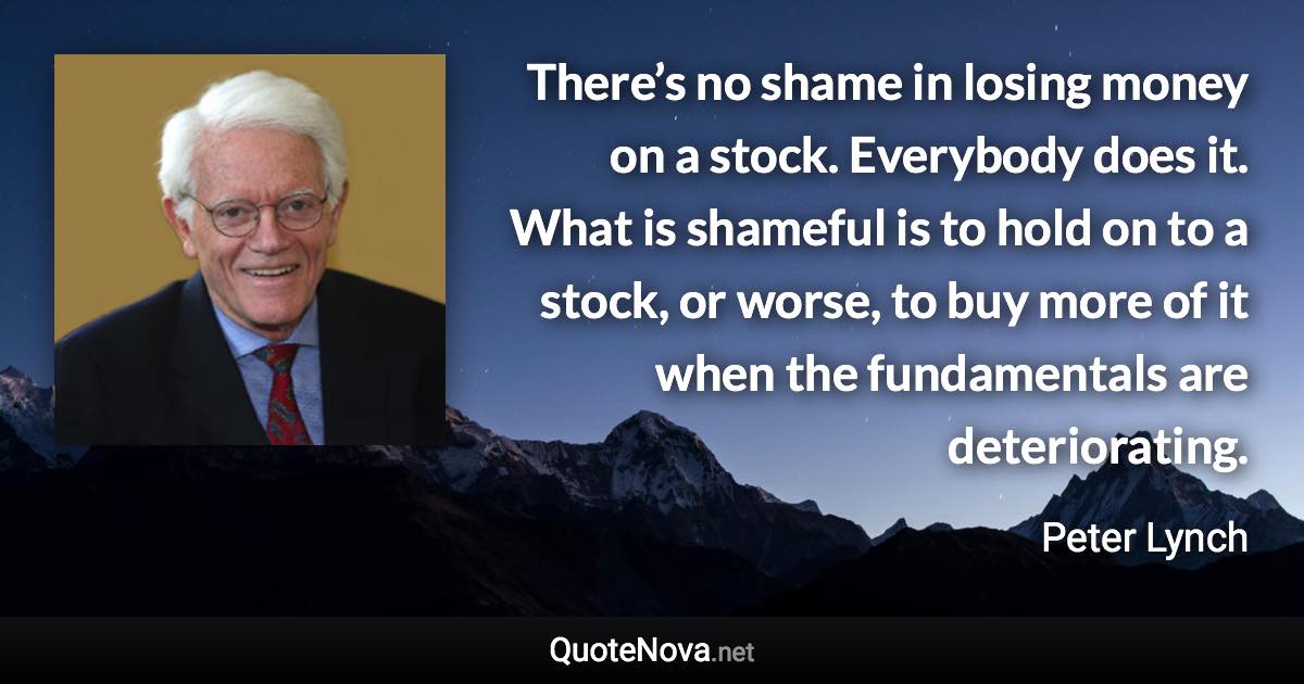 There’s no shame in losing money on a stock. Everybody does it. What is shameful is to hold on to a stock, or worse, to buy more of it when the fundamentals are deteriorating. - Peter Lynch quote