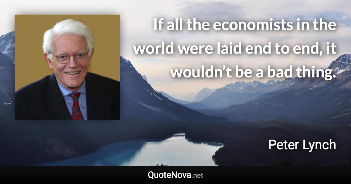 If all the economists in the world were laid end to end, it wouldn’t be a bad thing. - Peter Lynch quote