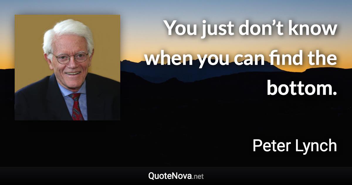 You just don’t know when you can find the bottom. - Peter Lynch quote