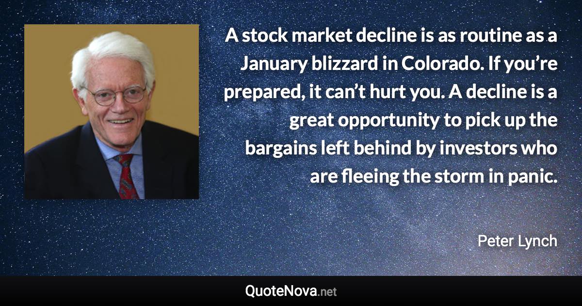 A stock market decline is as routine as a January blizzard in Colorado. If you’re prepared, it can’t hurt you. A decline is a great opportunity to pick up the bargains left behind by investors who are fleeing the storm in panic. - Peter Lynch quote