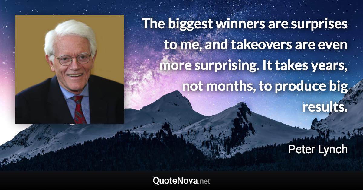 The biggest winners are surprises to me, and takeovers are even more surprising. It takes years, not months, to produce big results. - Peter Lynch quote