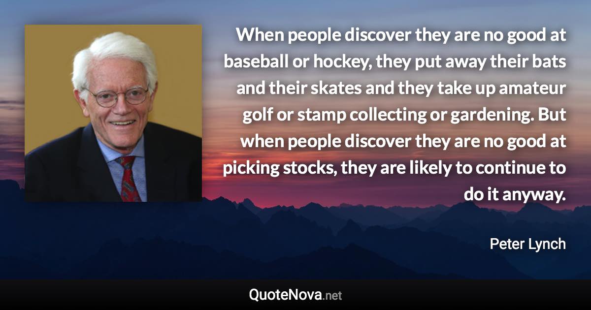 When people discover they are no good at baseball or hockey, they put away their bats and their skates and they take up amateur golf or stamp collecting or gardening. But when people discover they are no good at picking stocks, they are likely to continue to do it anyway. - Peter Lynch quote