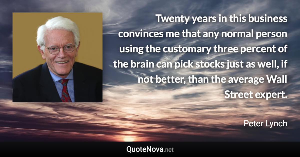 Twenty years in this business convinces me that any normal person using the customary three percent of the brain can pick stocks just as well, if not better, than the average Wall Street expert. - Peter Lynch quote