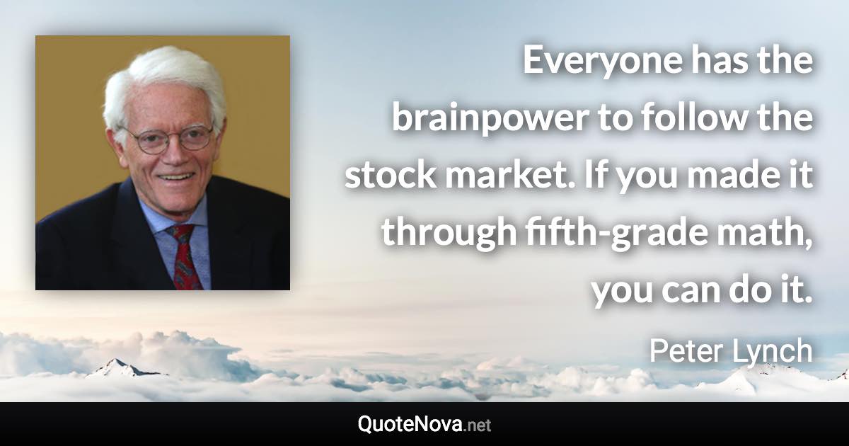 Everyone has the brainpower to follow the stock market. If you made it through fifth-grade math, you can do it. - Peter Lynch quote