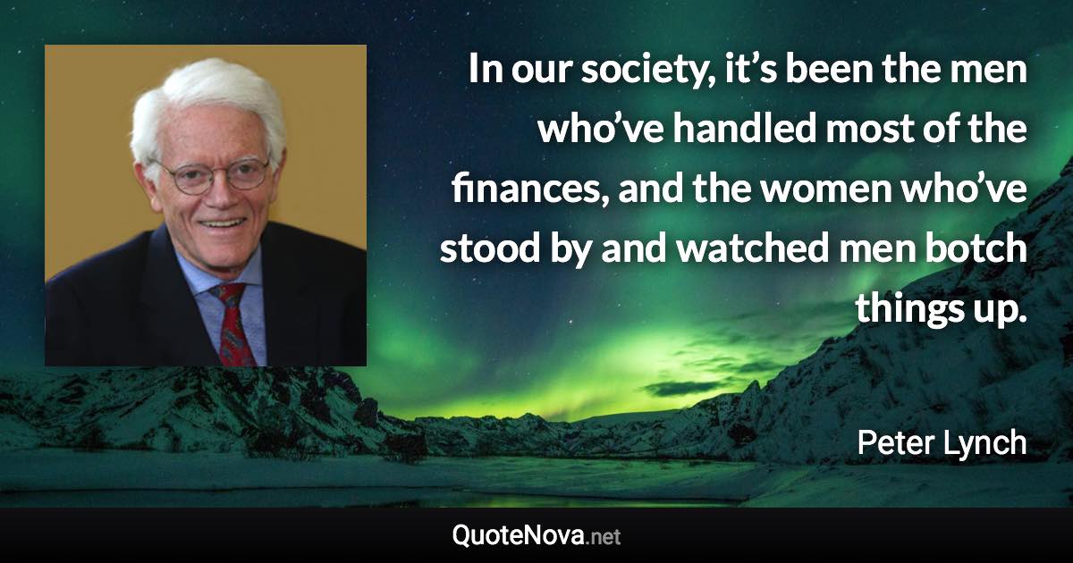 In our society, it’s been the men who’ve handled most of the finances, and the women who’ve stood by and watched men botch things up. - Peter Lynch quote