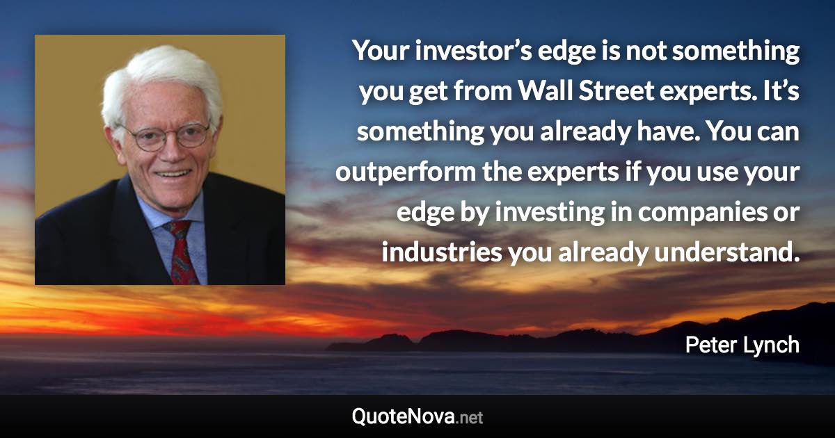 Your investor’s edge is not something you get from Wall Street experts. It’s something you already have. You can outperform the experts if you use your edge by investing in companies or industries you already understand. - Peter Lynch quote