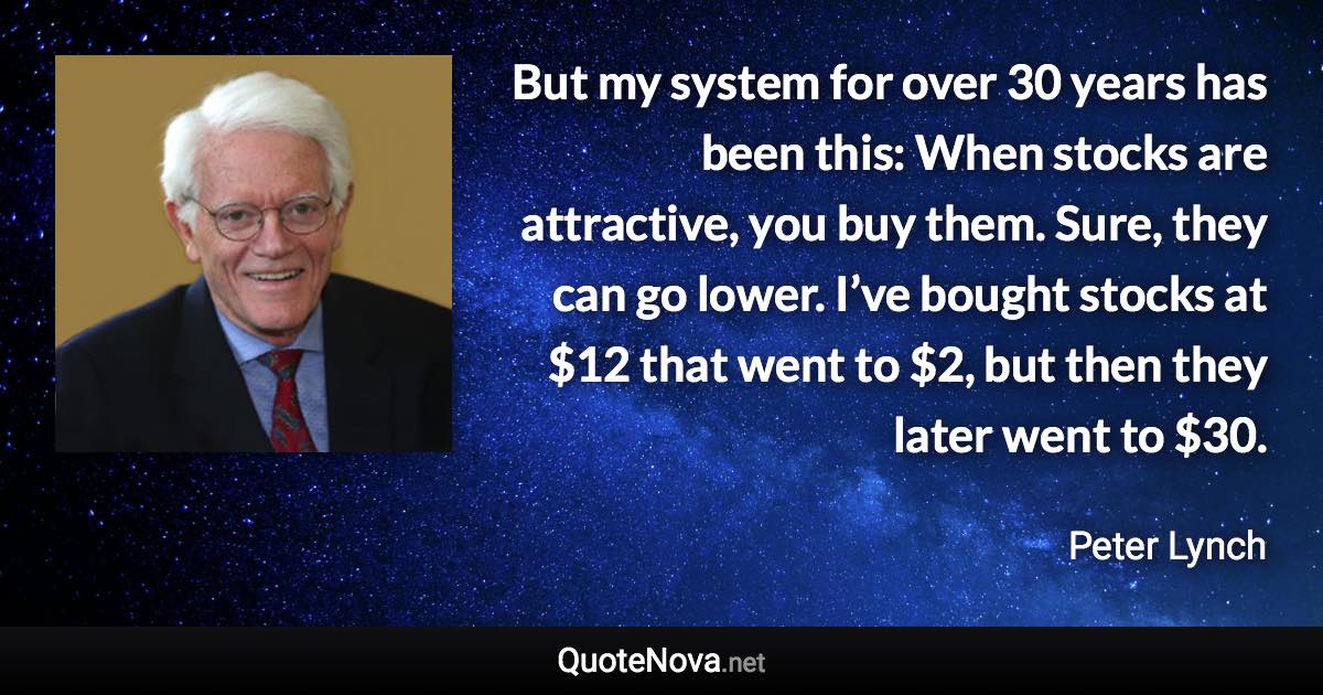 But my system for over 30 years has been this: When stocks are attractive, you buy them. Sure, they can go lower. I’ve bought stocks at $12 that went to $2, but then they later went to $30. - Peter Lynch quote