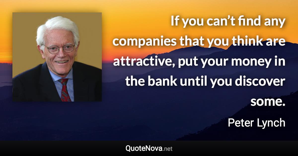 If you can’t find any companies that you think are attractive, put your money in the bank until you discover some. - Peter Lynch quote