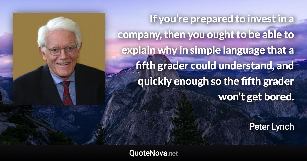 If you’re prepared to invest in a company, then you ought to be able to explain why in simple language that a fifth grader could understand, and quickly enough so the fifth grader won’t get bored. - Peter Lynch quote