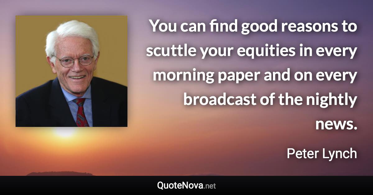 You can find good reasons to scuttle your equities in every morning paper and on every broadcast of the nightly news. - Peter Lynch quote