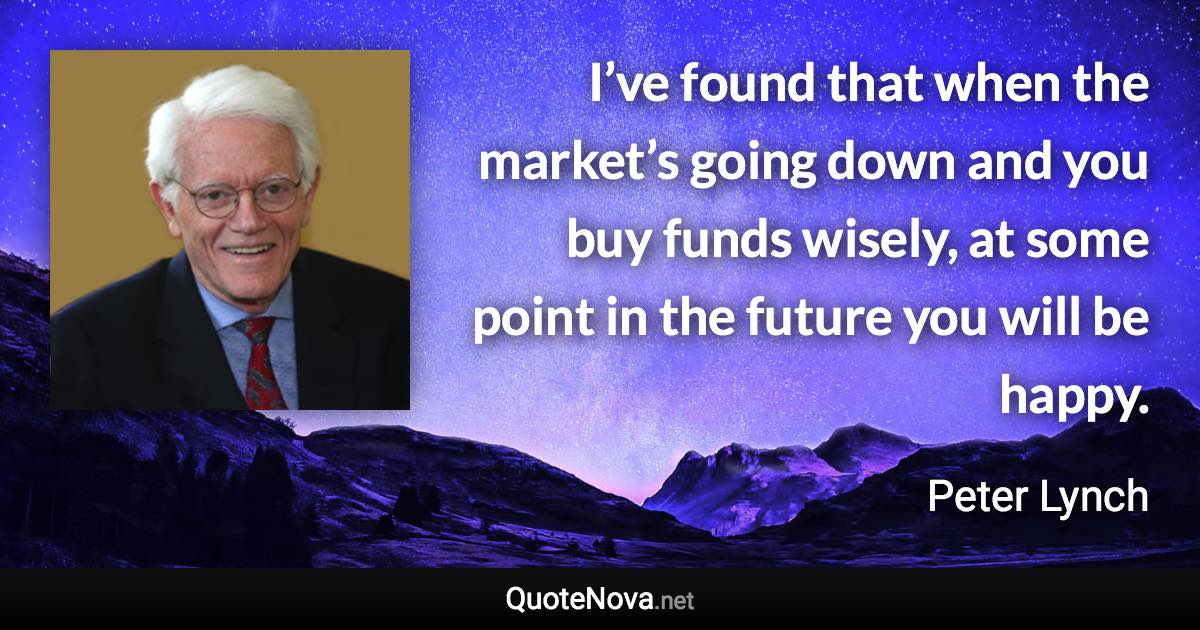 I’ve found that when the market’s going down and you buy funds wisely, at some point in the future you will be happy. - Peter Lynch quote