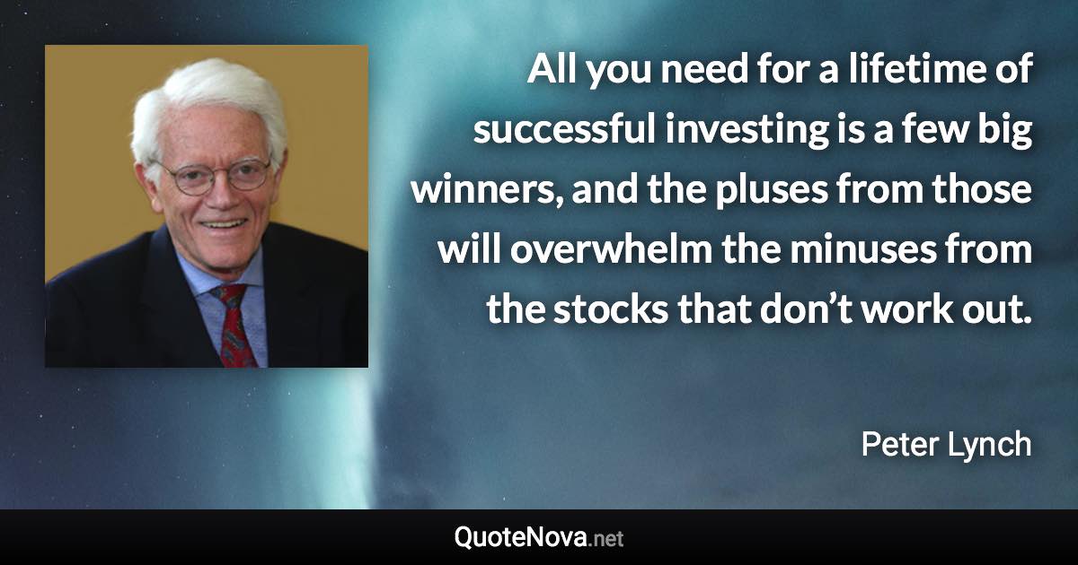 All you need for a lifetime of successful investing is a few big winners, and the pluses from those will overwhelm the minuses from the stocks that don’t work out. - Peter Lynch quote