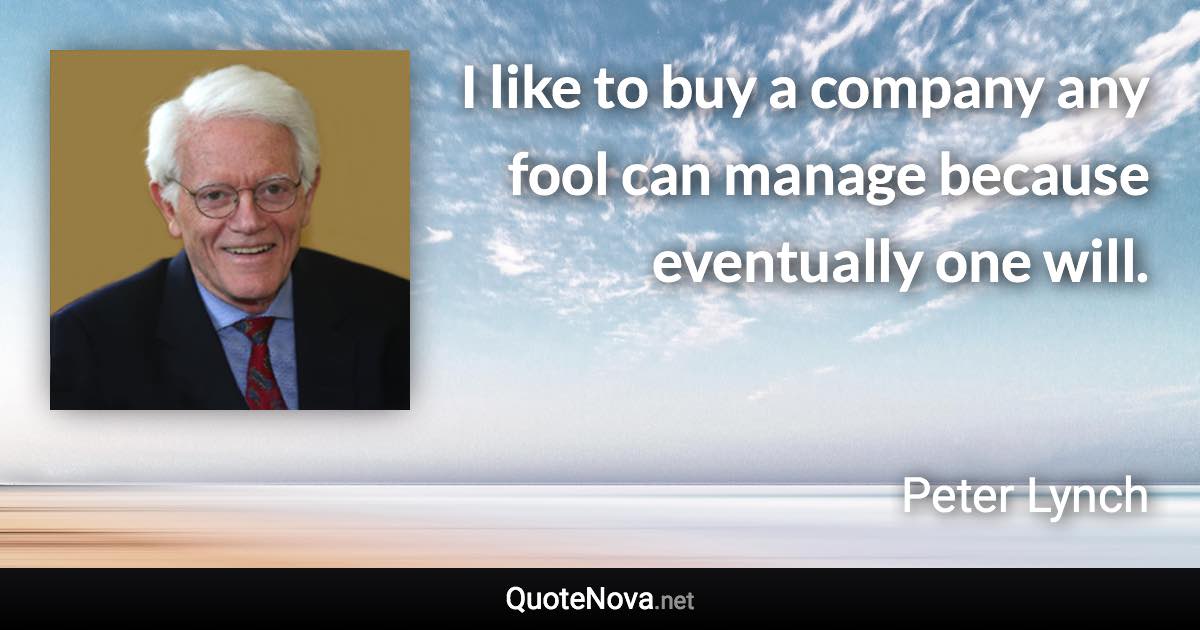 I like to buy a company any fool can manage because eventually one will. - Peter Lynch quote
