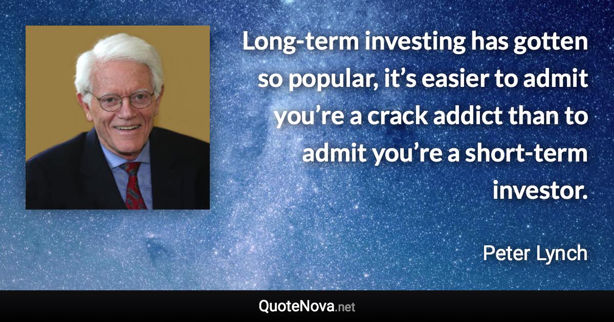 Long-term investing has gotten so popular, it’s easier to admit you’re a crack addict than to admit you’re a short-term investor. - Peter Lynch quote