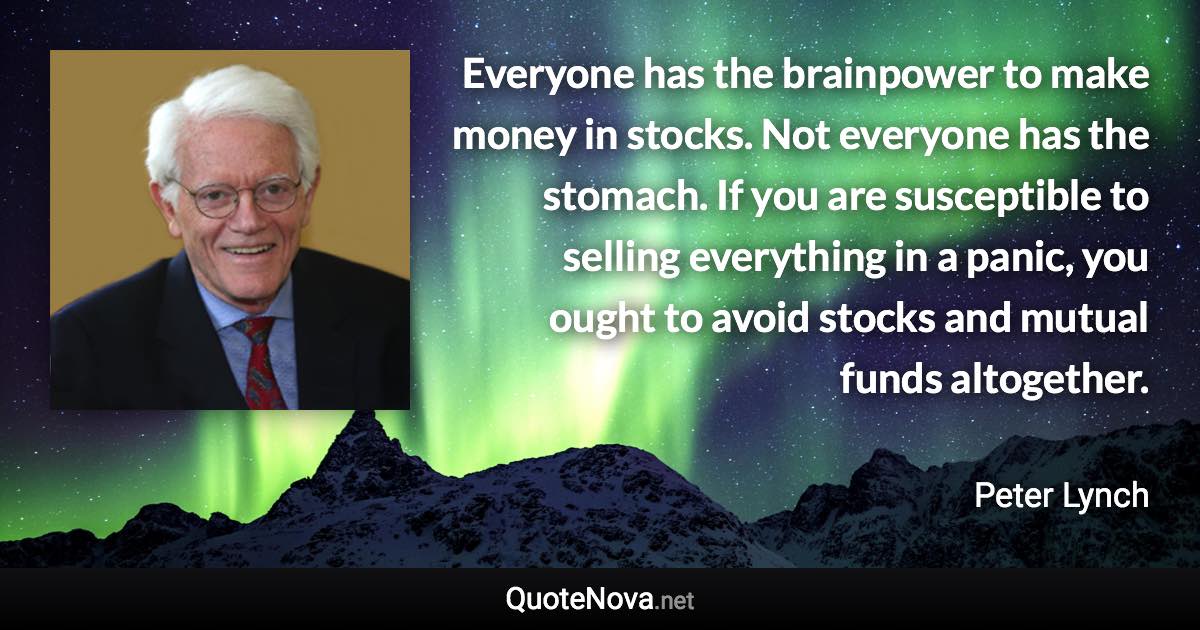 Everyone has the brainpower to make money in stocks. Not everyone has the stomach. If you are susceptible to selling everything in a panic, you ought to avoid stocks and mutual funds altogether. - Peter Lynch quote