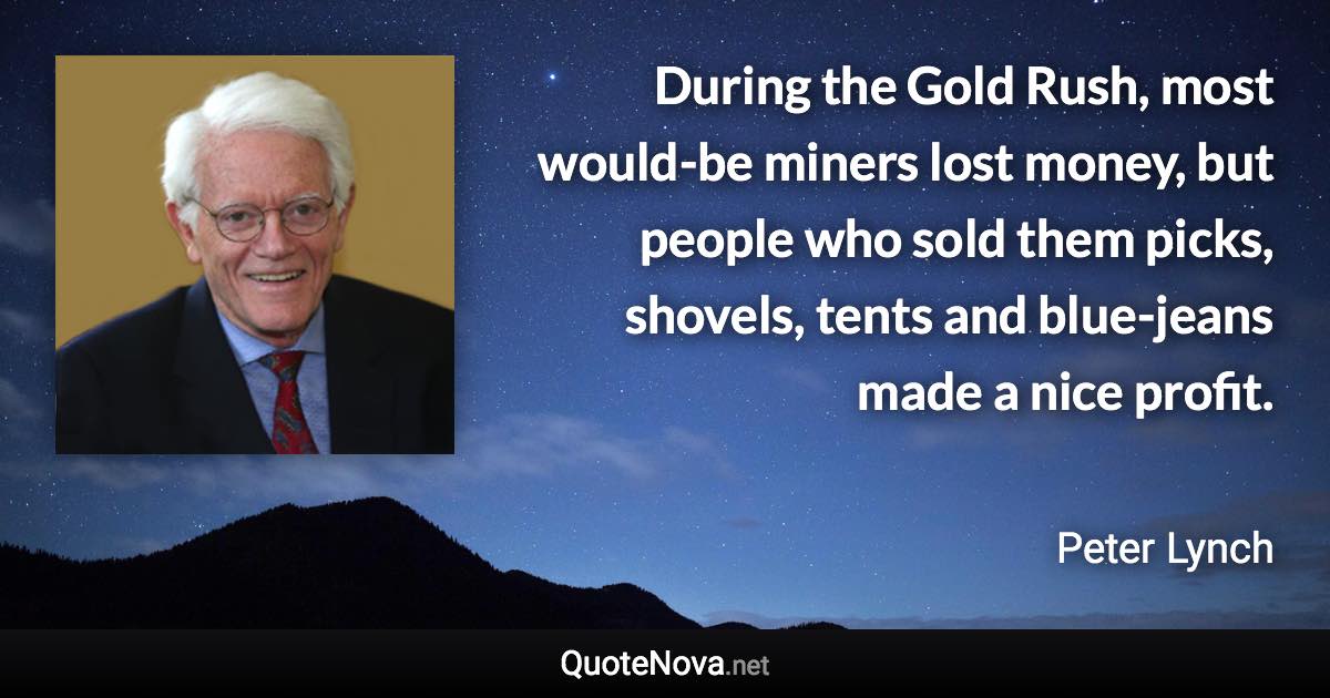 During the Gold Rush, most would-be miners lost money, but people who sold them picks, shovels, tents and blue-jeans made a nice profit. - Peter Lynch quote