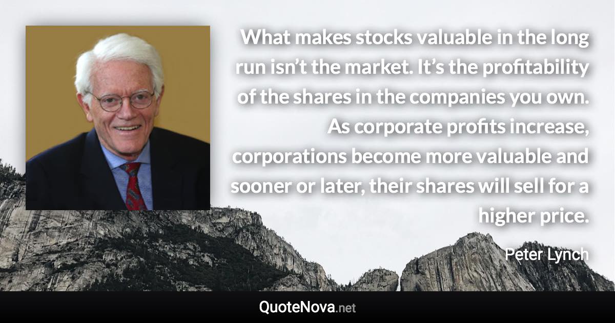 What makes stocks valuable in the long run isn’t the market. It’s the profitability of the shares in the companies you own. As corporate profits increase, corporations become more valuable and sooner or later, their shares will sell for a higher price. - Peter Lynch quote