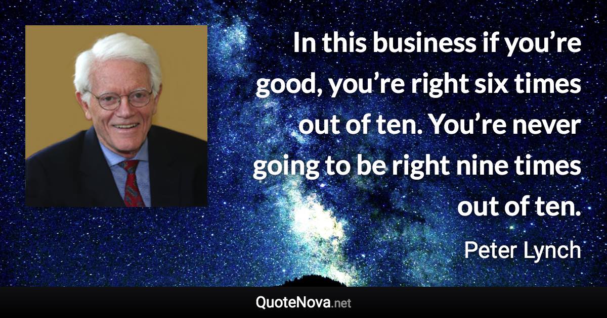 In this business if you’re good, you’re right six times out of ten. You’re never going to be right nine times out of ten. - Peter Lynch quote