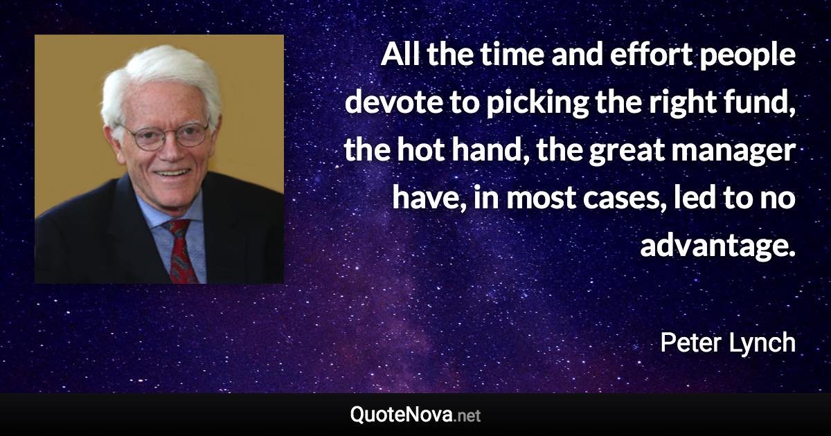 All the time and effort people devote to picking the right fund, the hot hand, the great manager have, in most cases, led to no advantage. - Peter Lynch quote