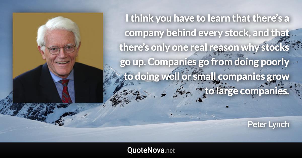 I think you have to learn that there’s a company behind every stock, and that there’s only one real reason why stocks go up. Companies go from doing poorly to doing well or small companies grow to large companies. - Peter Lynch quote