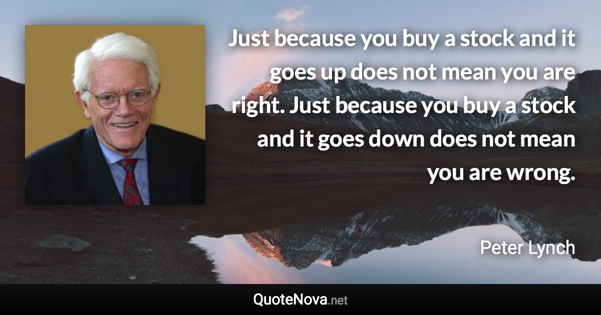 Just because you buy a stock and it goes up does not mean you are right. Just because you buy a stock and it goes down does not mean you are wrong. - Peter Lynch quote