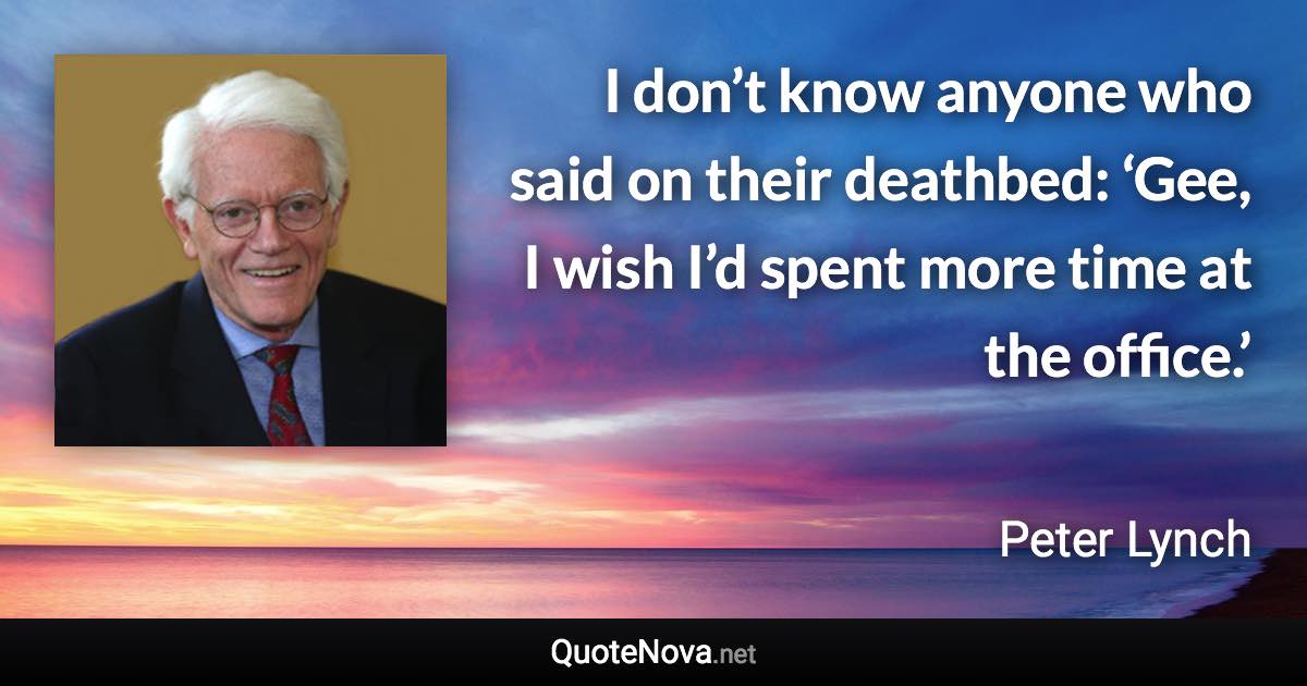 I don’t know anyone who said on their deathbed: ‘Gee, I wish I’d spent more time at the office.’ - Peter Lynch quote