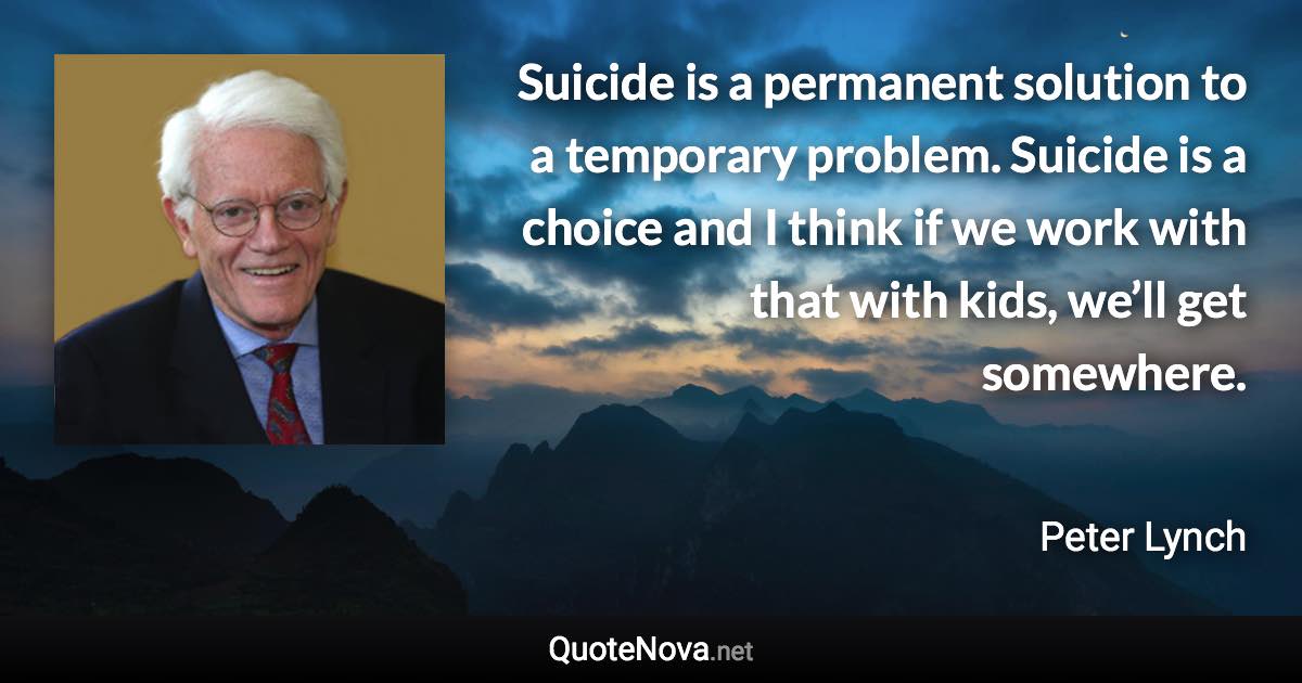 Suicide is a permanent solution to a temporary problem. Suicide is a choice and I think if we work with that with kids, we’ll get somewhere. - Peter Lynch quote