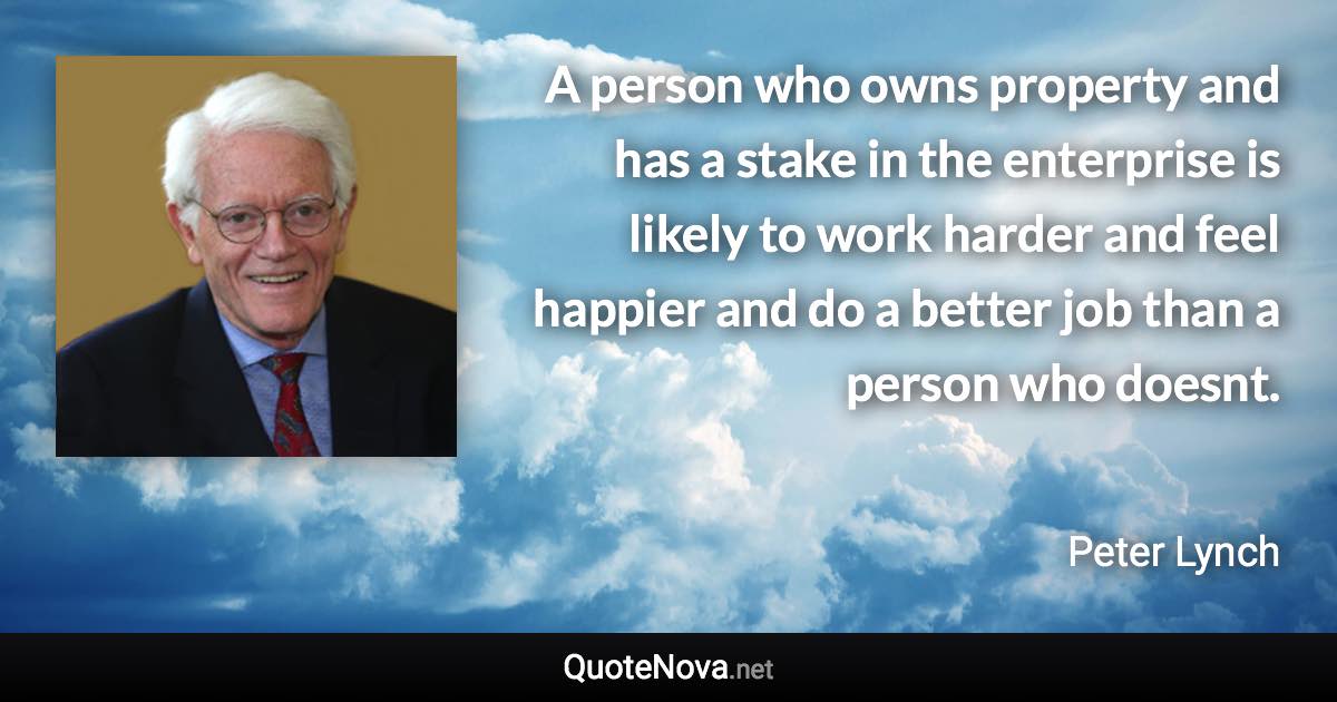 A person who owns property and has a stake in the enterprise is likely to work harder and feel happier and do a better job than a person who doesnt. - Peter Lynch quote