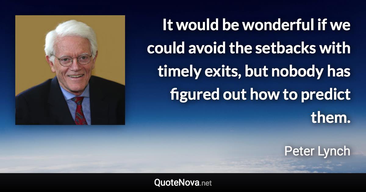 It would be wonderful if we could avoid the setbacks with timely exits, but nobody has figured out how to predict them. - Peter Lynch quote