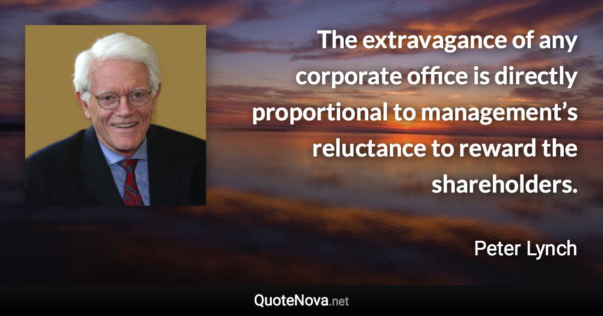 The extravagance of any corporate office is directly proportional to management’s reluctance to reward the shareholders. - Peter Lynch quote