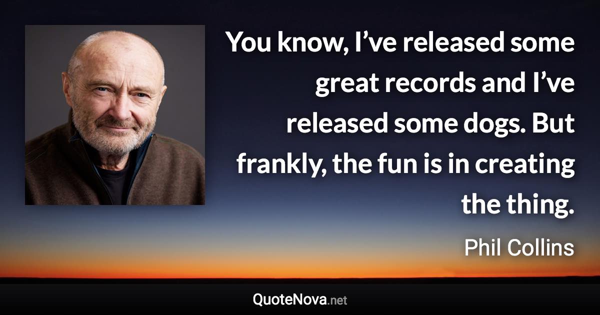 You know, I’ve released some great records and I’ve released some dogs. But frankly, the fun is in creating the thing. - Phil Collins quote