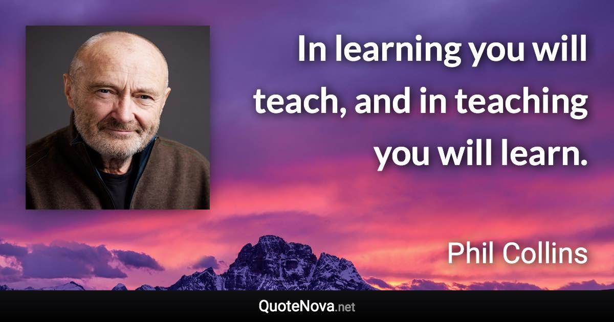 In learning you will teach, and in teaching you will learn. - Phil Collins quote