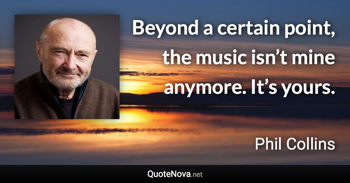 Beyond a certain point, the music isn’t mine anymore. It’s yours. - Phil Collins quote