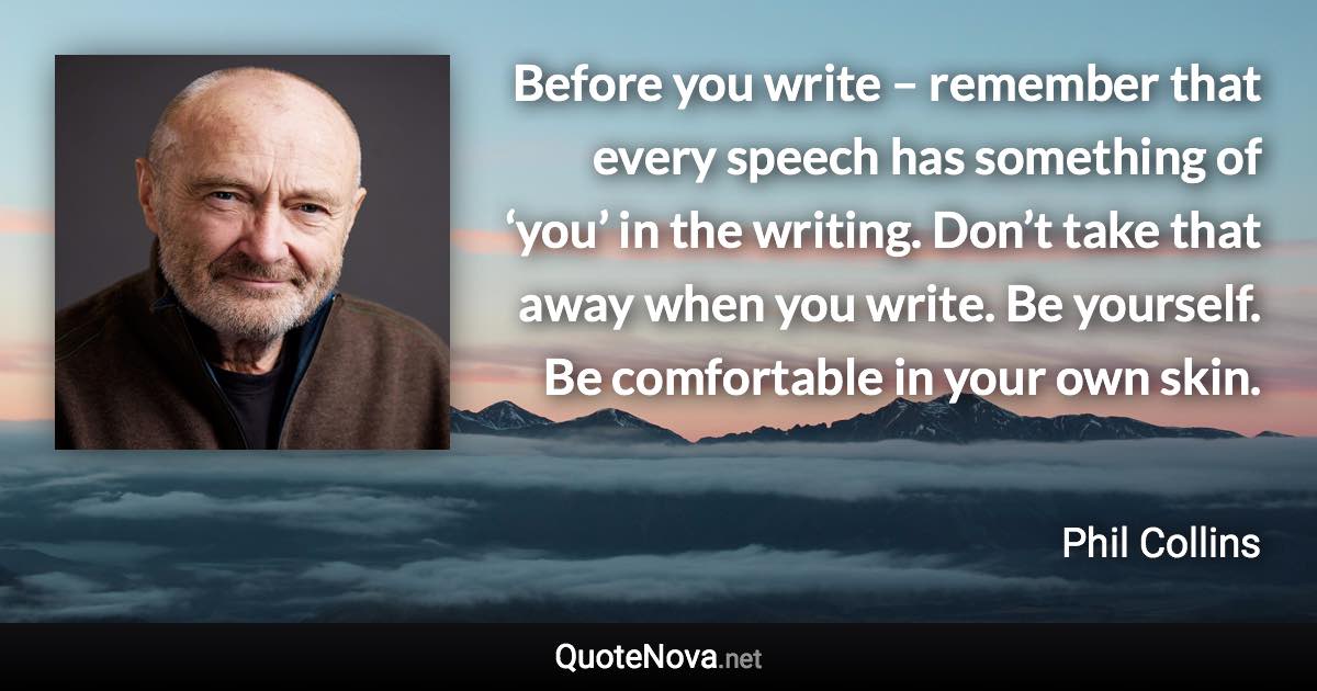 Before you write – remember that every speech has something of ‘you’ in the writing. Don’t take that away when you write. Be yourself. Be comfortable in your own skin. - Phil Collins quote