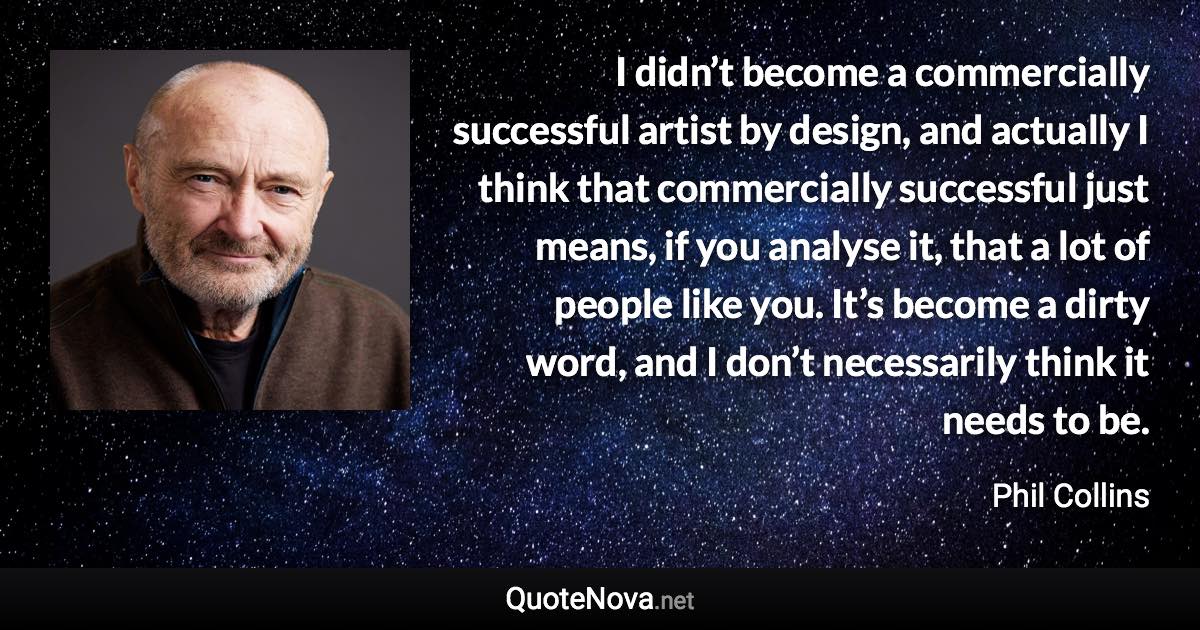 I didn’t become a commercially successful artist by design, and actually I think that commercially successful just means, if you analyse it, that a lot of people like you. It’s become a dirty word, and I don’t necessarily think it needs to be. - Phil Collins quote