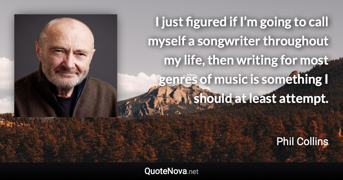 I just figured if I’m going to call myself a songwriter throughout my life, then writing for most genres of music is something I should at least attempt. - Phil Collins quote