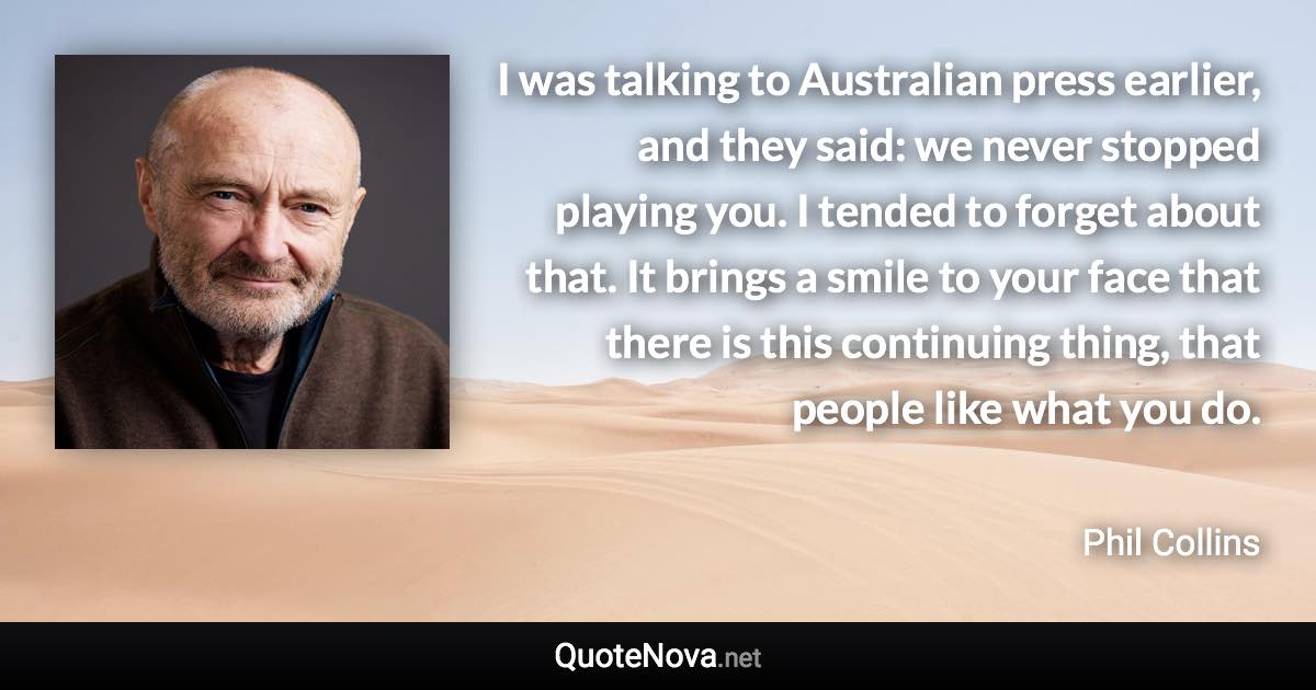 I was talking to Australian press earlier, and they said: we never stopped playing you. I tended to forget about that. It brings a smile to your face that there is this continuing thing, that people like what you do. - Phil Collins quote