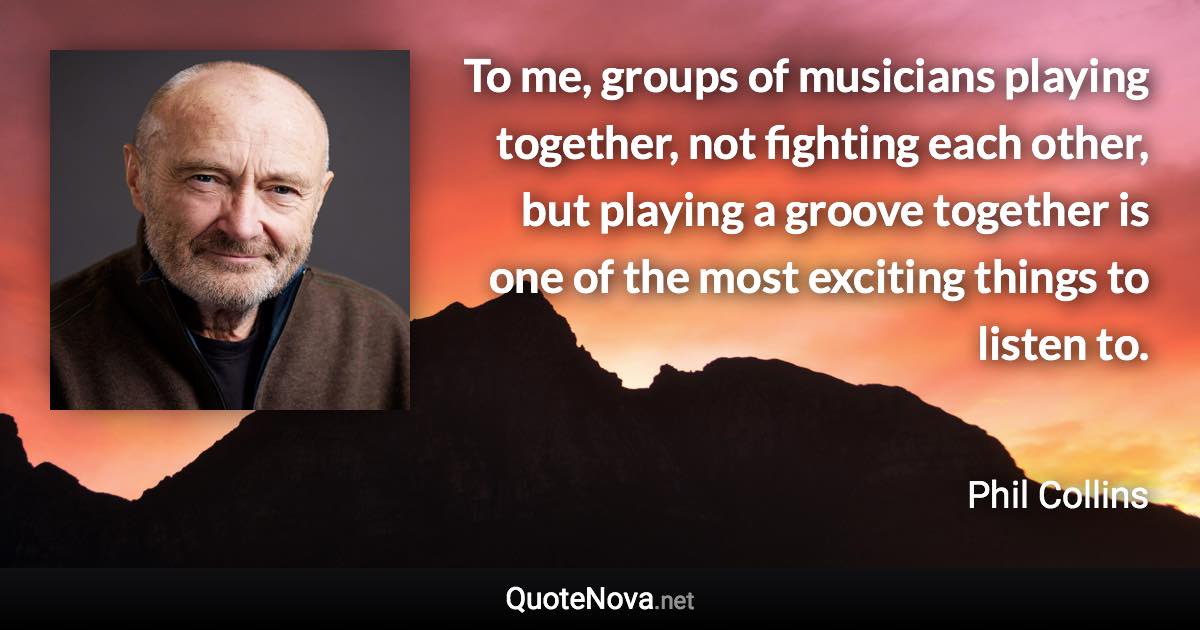 To me, groups of musicians playing together, not fighting each other, but playing a groove together is one of the most exciting things to listen to. - Phil Collins quote