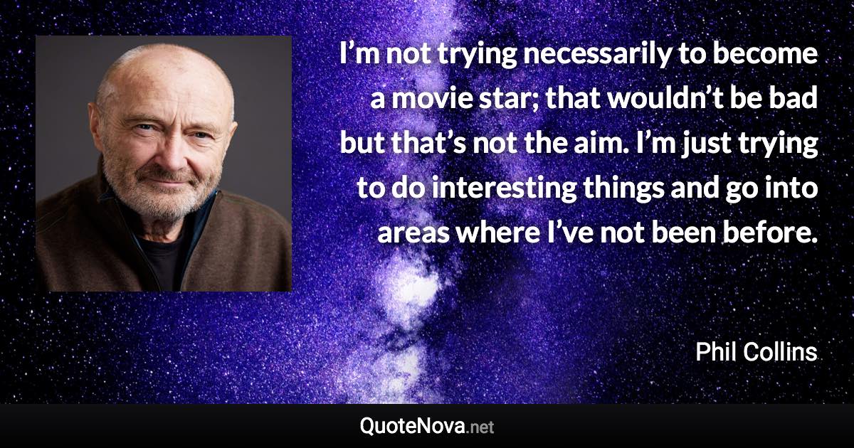 I’m not trying necessarily to become a movie star; that wouldn’t be bad but that’s not the aim. I’m just trying to do interesting things and go into areas where I’ve not been before. - Phil Collins quote