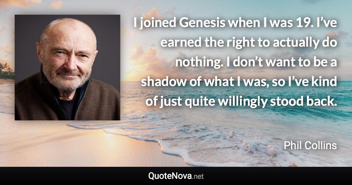 I joined Genesis when I was 19. I’ve earned the right to actually do nothing. I don’t want to be a shadow of what I was, so I’ve kind of just quite willingly stood back. - Phil Collins quote