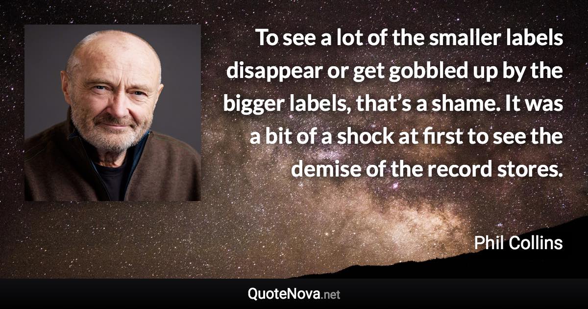 To see a lot of the smaller labels disappear or get gobbled up by the bigger labels, that’s a shame. It was a bit of a shock at first to see the demise of the record stores. - Phil Collins quote