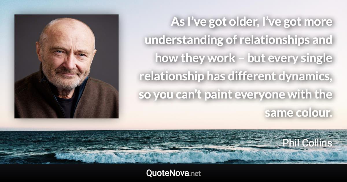 As I’ve got older, I’ve got more understanding of relationships and how they work – but every single relationship has different dynamics, so you can’t paint everyone with the same colour. - Phil Collins quote