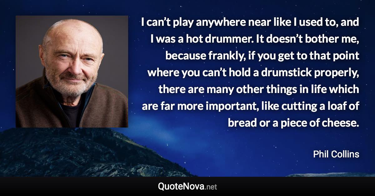 I can’t play anywhere near like I used to, and I was a hot drummer. It doesn’t bother me, because frankly, if you get to that point where you can’t hold a drumstick properly, there are many other things in life which are far more important, like cutting a loaf of bread or a piece of cheese. - Phil Collins quote