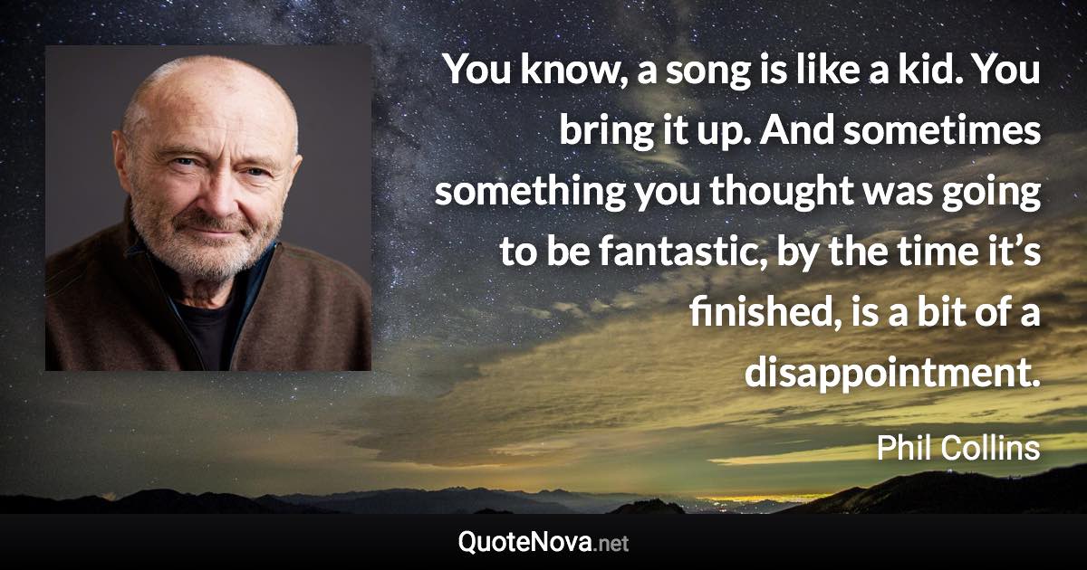 You know, a song is like a kid. You bring it up. And sometimes something you thought was going to be fantastic, by the time it’s finished, is a bit of a disappointment. - Phil Collins quote